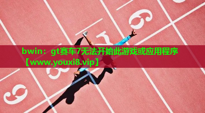 bwin：gt赛车7无法开始此游戏或应用程序